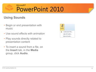 Microsoft®

                            PowerPoint 2010
  Using Sounds

   • Begin or end presentation with
     music
   • Use sound effects with animation
   • Play sounds directly related to
     presentation content
   • To insert a sound from a file, on
     the Insert tab, in the Media
     group, click Audio.




© CCI Learning Solutions Inc.                 38
 