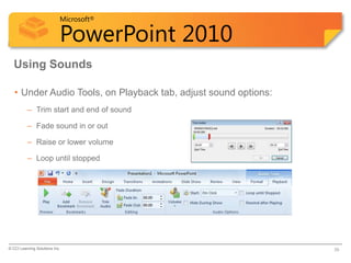 Microsoft®

                            PowerPoint 2010
  Using Sounds

   • Under Audio Tools, on Playback tab, adjust sound options:
          – Trim start and end of sound

          – Fade sound in or out

          – Raise or lower volume

          – Loop until stopped




© CCI Learning Solutions Inc.                                    39
 