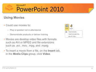 Microsoft®

                            PowerPoint 2010
  Using Movies

   • Could use movies to:
          – Play a speaker not in attendance

          – Demonstrate products or deliver training

   • Movies are desktop video files with formats
     such as AVI or MPEG and file extensions
     such as .avi, .mov, .mpg, and .mpeg
   • To insert a movie from a file, on the Insert tab,
     in the Media Clips group, click Video.




© CCI Learning Solutions Inc.                            40
 