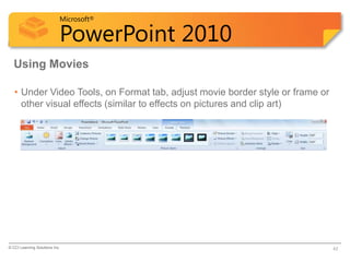Microsoft®

                            PowerPoint 2010
  Using Movies

   • Under Video Tools, on Format tab, adjust movie border style or frame or
     other visual effects (similar to effects on pictures and clip art)




© CCI Learning Solutions Inc.                                                  42
 