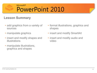 Microsoft®

                            PowerPoint 2010
  Lesson Summary

     • add graphics from a variety of    • format illustrations, graphics and
       sources                             shapes
     • manipulate graphics               • insert and modify SmartArt
     • insert and modify shapes and      • insert and modify audio and
       illustrations                       video
     • manipulate illustrations,
       graphics and shapes




© CCI Learning Solutions Inc.                                                   43
 