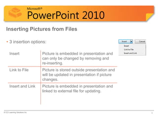 Microsoft®

                            PowerPoint 2010
  Inserting Pictures from Files

   • 3 insertion options:

       Insert                        Picture is embedded in presentation and
                                     can only be changed by removing and
                                     re-inserting.
       Link to File                  Picture is stored outside presentation and
                                     will be updated in presentation if picture
                                     changes.
       Insert and Link               Picture is embedded in presentation and
                                     linked to external file for updating.




© CCI Learning Solutions Inc.                                                     5
 