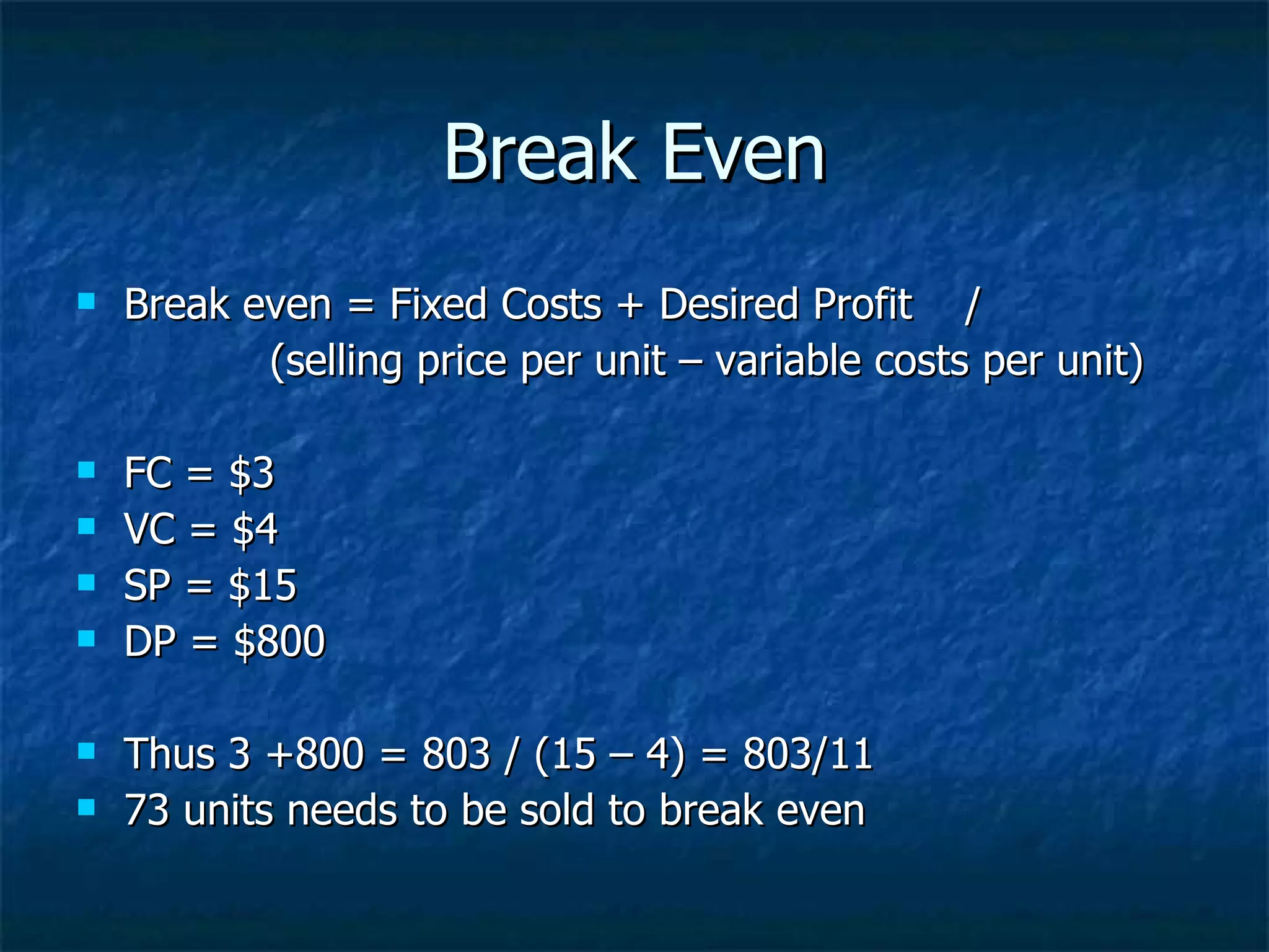 Break Even
Break even = Fixed Costs + Desired Profit /
(selling price per unit – variable costs per unit)
FC = $3
VC = $4
SP = $15
DP = $800
Thus 3 +800 = 803 / (15 – 4) = 803/11
73 units needs to be sold to break even