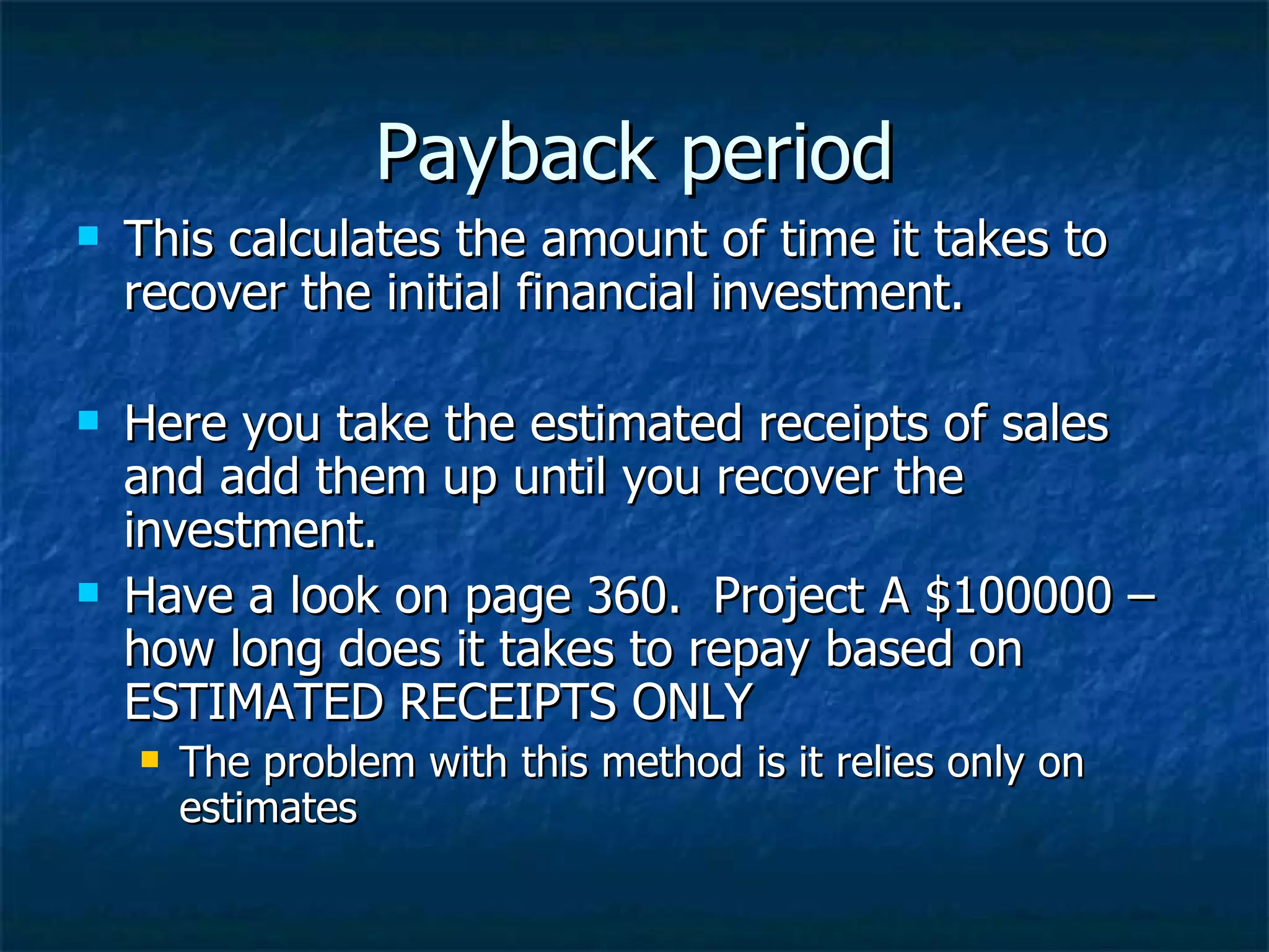 Payback period
This calculates the amount of time it takes to
recover the initial financial investment.
Here you take the estimated receipts of sales
and add them up until you recover the
investment.
Have a look on page 360. Project A $100000 –
how long does it takes to repay based on
ESTIMATED RECEIPTS ONLY
The problem with this method is it relies only on
estimates