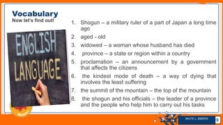 Jens Martensson
Vocabulary
Now let’s find out! 1. Shogun – a military ruler of a part of Japan a long time
ago
2. aged - old
3. widowed – a woman whose husband has died
4. province – a state or region within a country
5. proclamation – an announcement by a government
that affects the citizens
6. the kindest mode of death – a way of dying that
involves the least suffering
7. the summit of the mountain – the top of the mountain
8. the shogun and his officials – the leader of a province
and the people who help him to carry out his tasks
10
MA.FE L. BIBERA
 