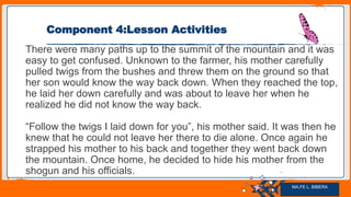 Jens Martensson
Component 4:Lesson Activities
There were many paths up to the summit of the mountain and it was
easy to get confused. Unknown to the farmer, his mother carefully
pulled twigs from the bushes and threw them on the ground so that
her son would know the way back down. When they reached the top,
he laid her down carefully and was about to leave her when he
realized he did not know the way back.
“Follow the twigs I laid down for you”, his mother said. It was then he
knew that he could not leave her there to die alone. Once again he
strapped his mother to his back and together they went back down
the mountain. Once home, he decided to hide his mother from the
shogun and his officials.
MA.FE L. BIBERA
 