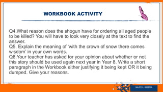 Jens Martensson
Q4.What reason does the shogun have for ordering all aged people
to be killed? You will have to look very closely at the text to find the
answer.
Q5. Explain the meaning of ‘with the crown of snow there comes
wisdom’ in your own words.
Q6.Your teacher has asked for your opinion about whether or not
this story should be used again next year in Year 8. Write a short
paragraph in the Workbook either justifying it being kept OR it being
dumped. Give your reasons.
WORKBOOK ACTIVITY
MA.FE L. BIBERA
 