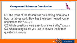 Jens Martensson
Component 5:Lesson Conclusion
Q1.The focus of the lesson was on learning more about
how narratives work. How has the lesson helped you to
understand this? (Group 1)
Q2.Which questions were easy to answer? Why? (Group 2)
Q3.What strategies did you use to answer the harder
questions? (Group 3)
MA.FE L. BIBERA
 