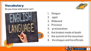 Jens Martensson
Vocabulary
Do you know what word I am?
1. Shogun
2. aged
3. Widowed
4. Province
5. proclamation
6. the kindest mode of death
7. the summit of the mountain
8. the shogun and his officials
8
 