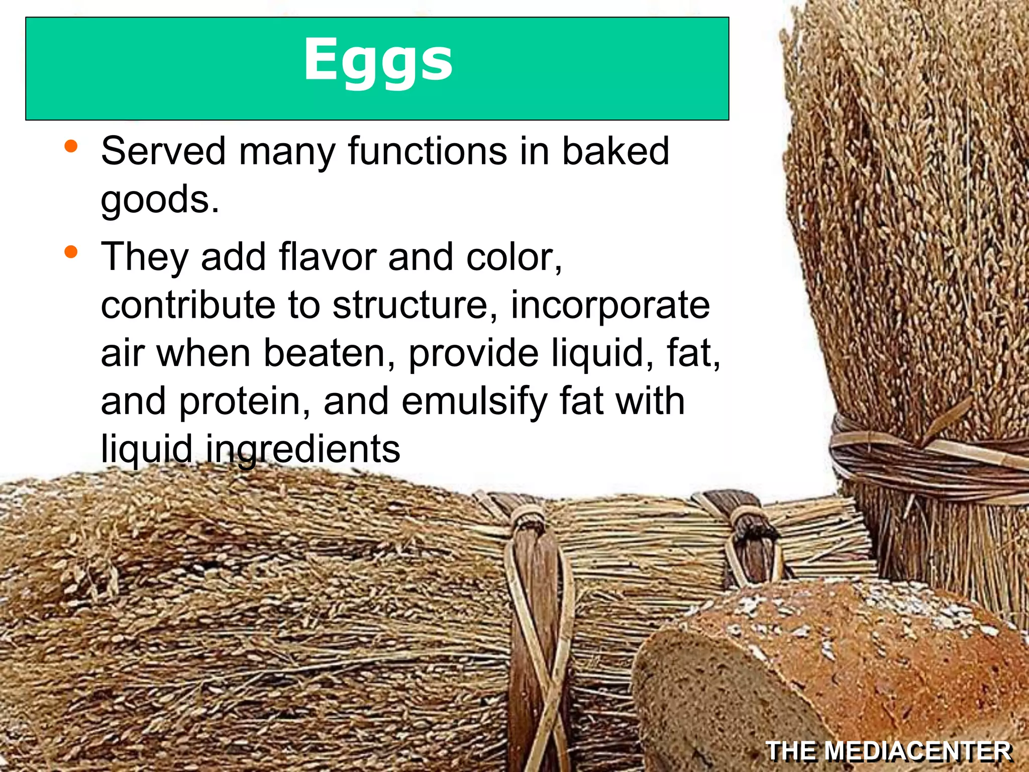 THE MEDIACENTER
• Served many functions in baked
goods.
• They add flavor and color,
contribute to structure, incorporate
air when beaten, provide liquid, fat,
and protein, and emulsify fat with
liquid ingredients
Eggs
 