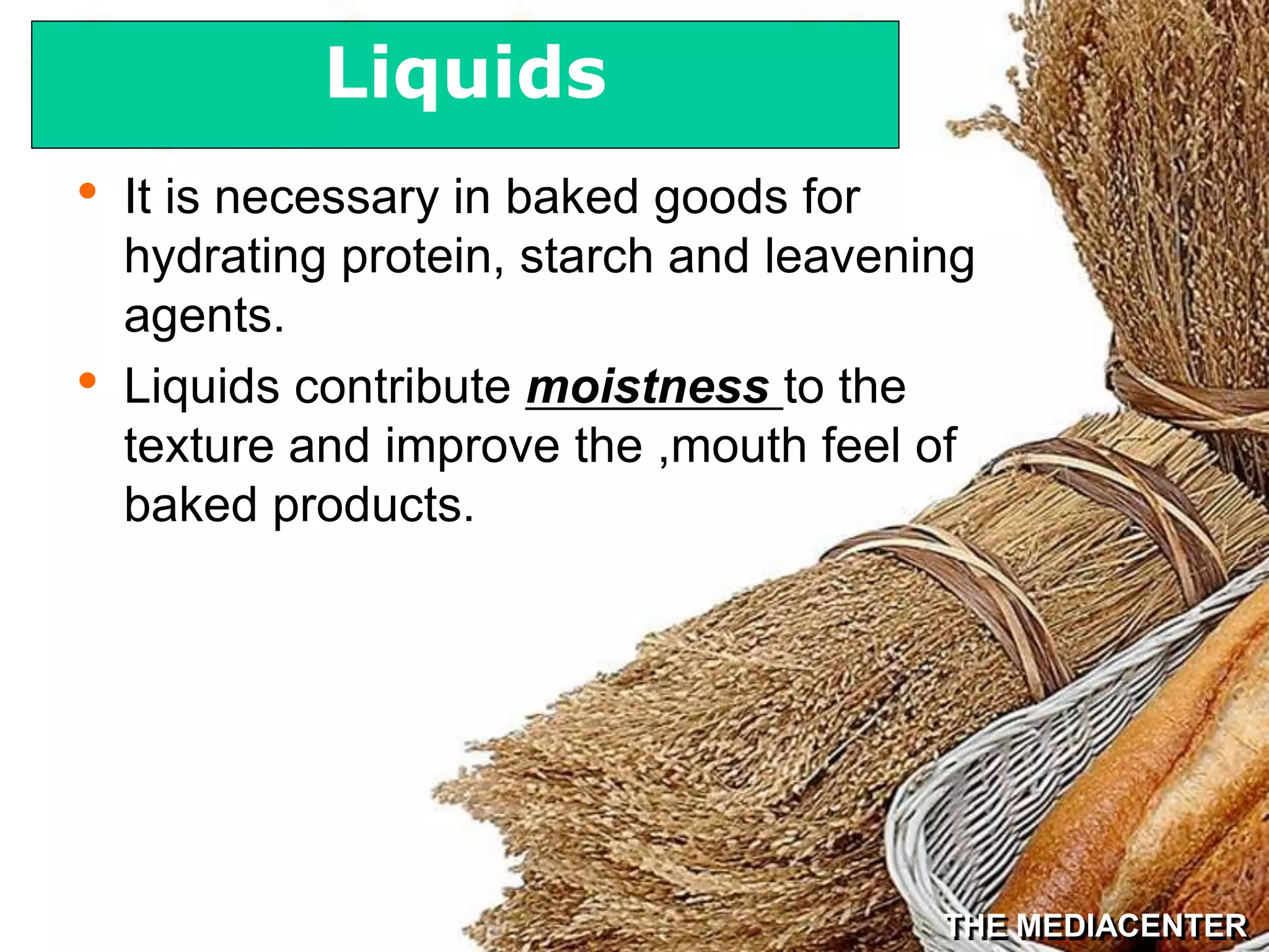 THE MEDIACENTER
• It is necessary in baked goods for
hydrating protein, starch and leavening
agents.
• Liquids contribute moistness to the
texture and improve the ,mouth feel of
baked products.
Liquids
 