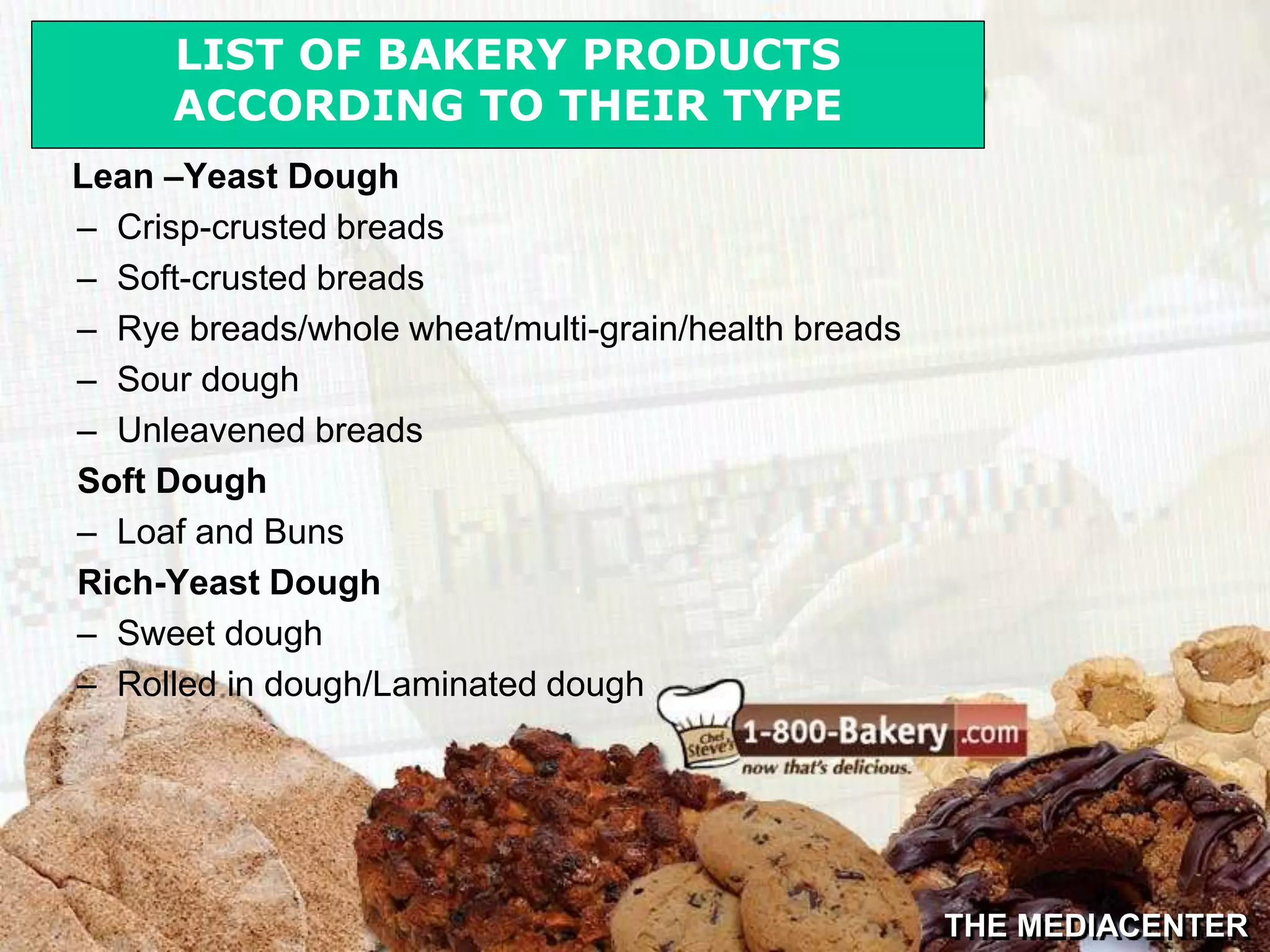 THE MEDIACENTER
Lean –Yeast Dough
– Crisp-crusted breads
– Soft-crusted breads
– Rye breads/whole wheat/multi-grain/health breads
– Sour dough
– Unleavened breads
Soft Dough
– Loaf and Buns
Rich-Yeast Dough
– Sweet dough
– Rolled in dough/Laminated dough
LIST OF BAKERY PRODUCTS
ACCORDING TO THEIR TYPE
 