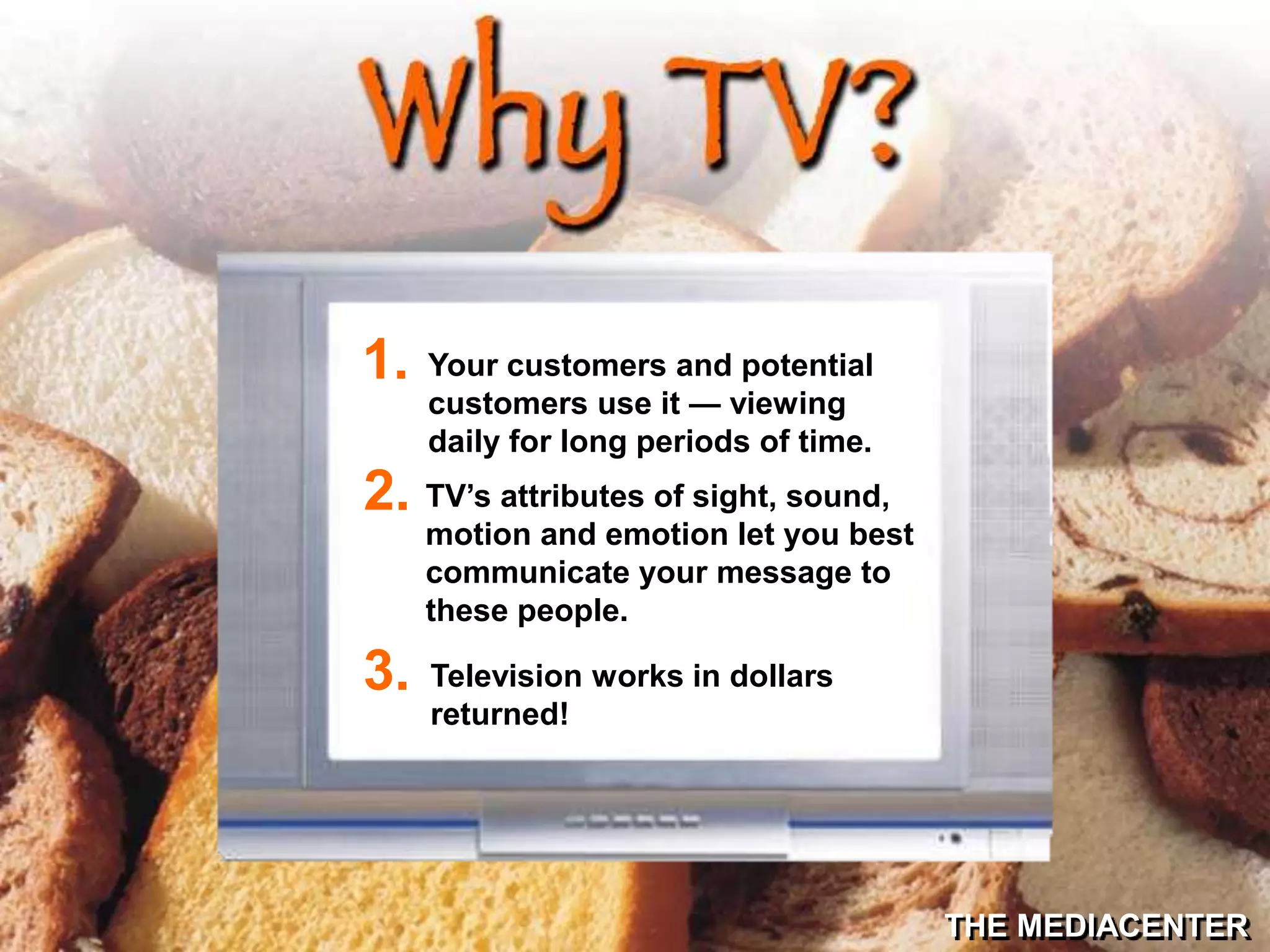 THE MEDIACENTER
Your customers and potential
customers use it — viewing
daily for long periods of time.
1.
TV’s attributes of sight, sound,
motion and emotion let you best
communicate your message to
these people.
2.
Television works in dollars
returned!
3.
 