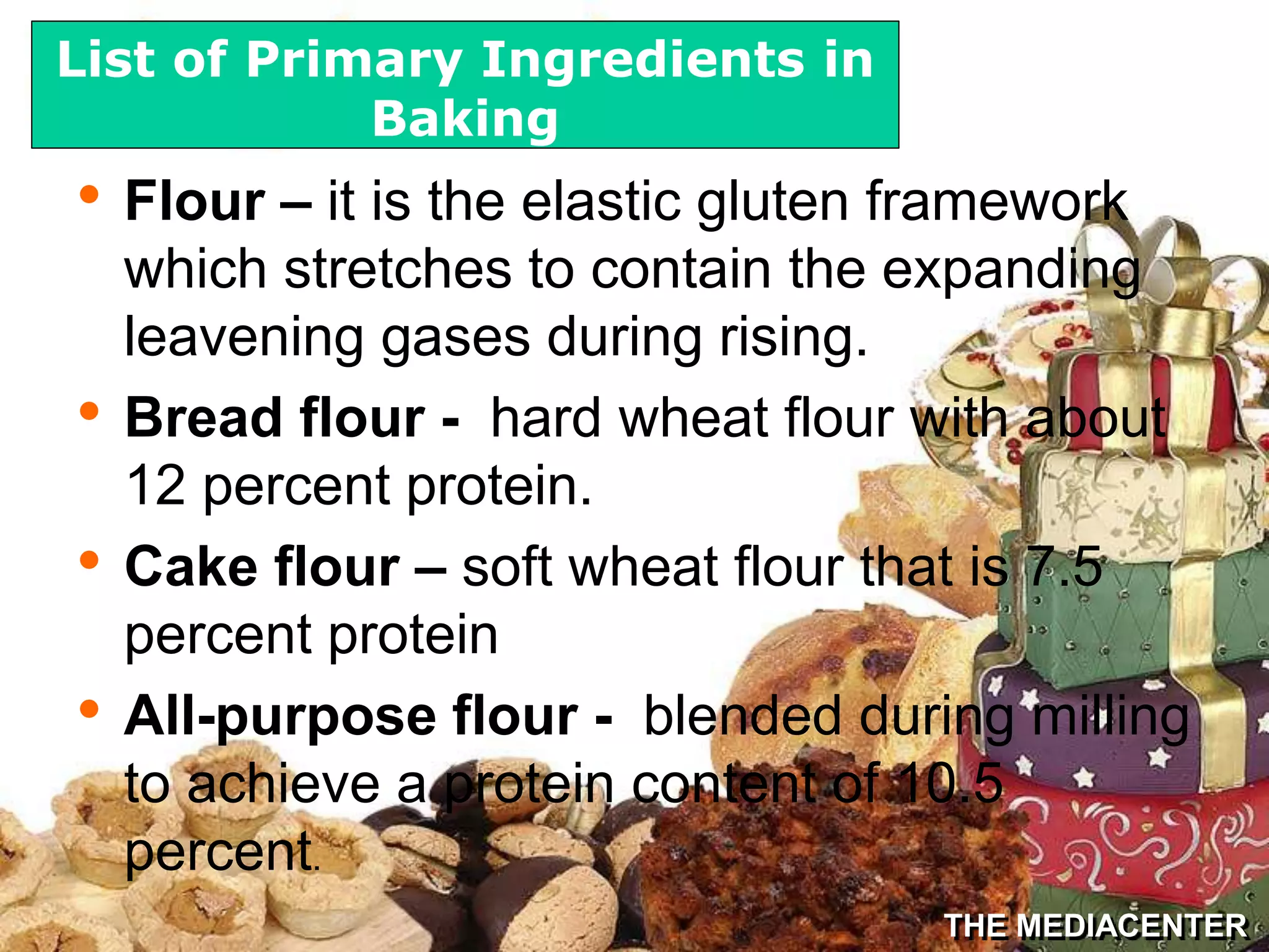 THE MEDIACENTER
• Flour – it is the elastic gluten framework
which stretches to contain the expanding
leavening gases during rising.
• Bread flour - hard wheat flour with about
12 percent protein.
• Cake flour – soft wheat flour that is 7.5
percent protein
• All-purpose flour - blended during milling
to achieve a protein content of 10.5
percent.
List of Primary Ingredients in
Baking
 