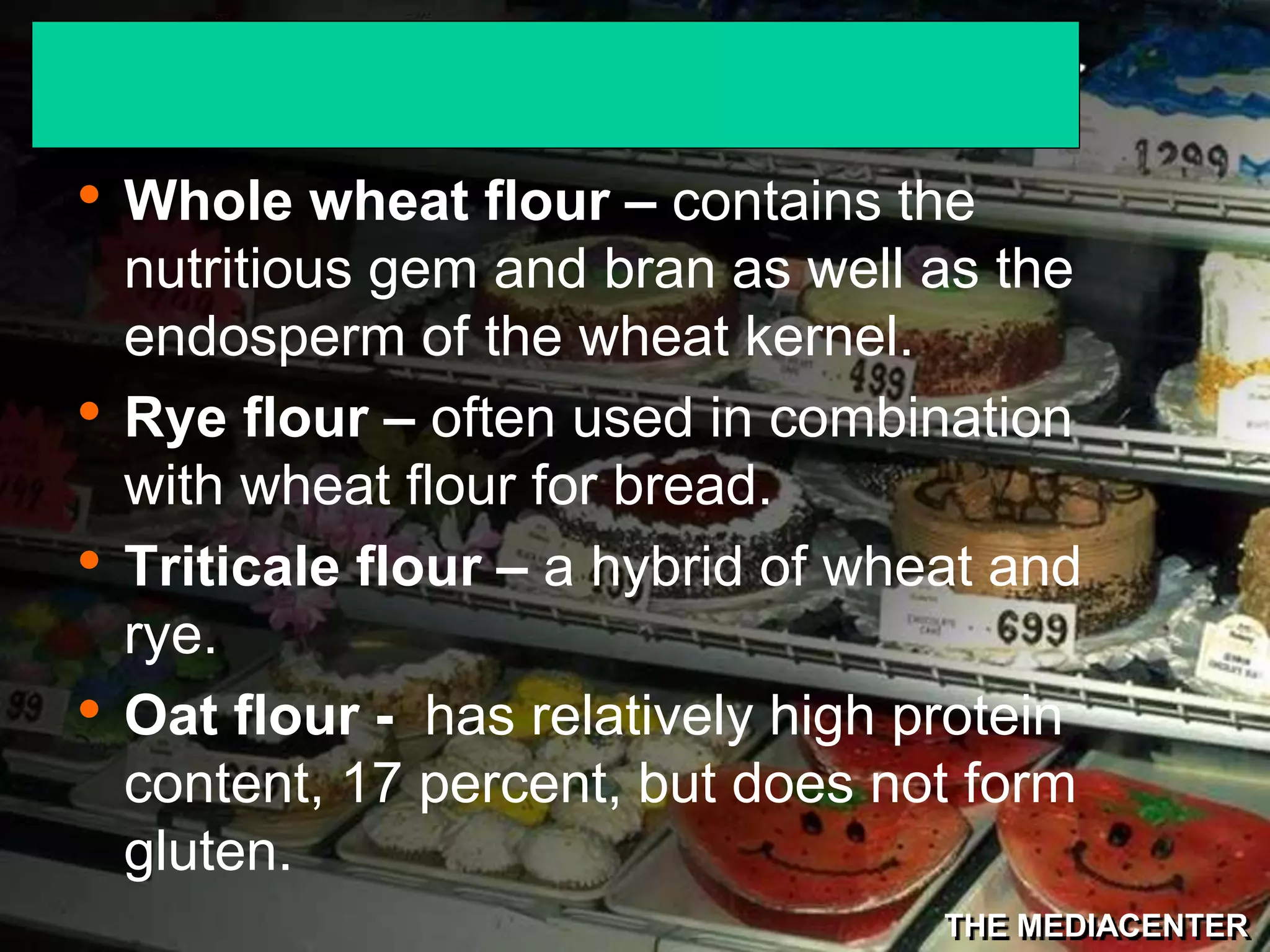 THE MEDIACENTER
• Whole wheat flour – contains the
nutritious gem and bran as well as the
endosperm of the wheat kernel.
• Rye flour – often used in combination
with wheat flour for bread.
• Triticale flour – a hybrid of wheat and
rye.
• Oat flour - has relatively high protein
content, 17 percent, but does not form
gluten.
 