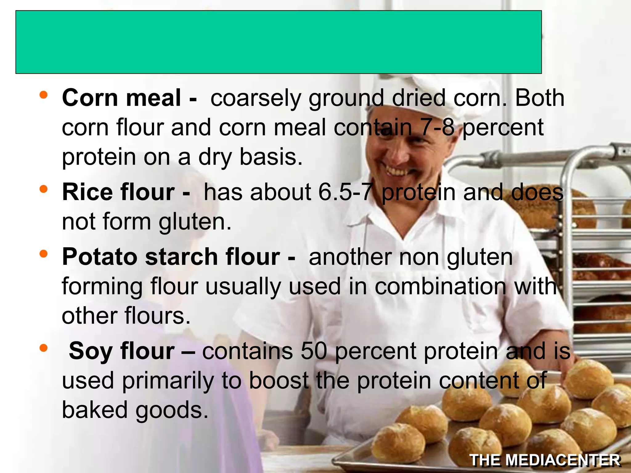 THE MEDIACENTER
• Corn meal - coarsely ground dried corn. Both
corn flour and corn meal contain 7-8 percent
protein on a dry basis.
• Rice flour - has about 6.5-7 protein and does
not form gluten.
• Potato starch flour - another non gluten
forming flour usually used in combination with
other flours.
• Soy flour – contains 50 percent protein and is
used primarily to boost the protein content of
baked goods.
 