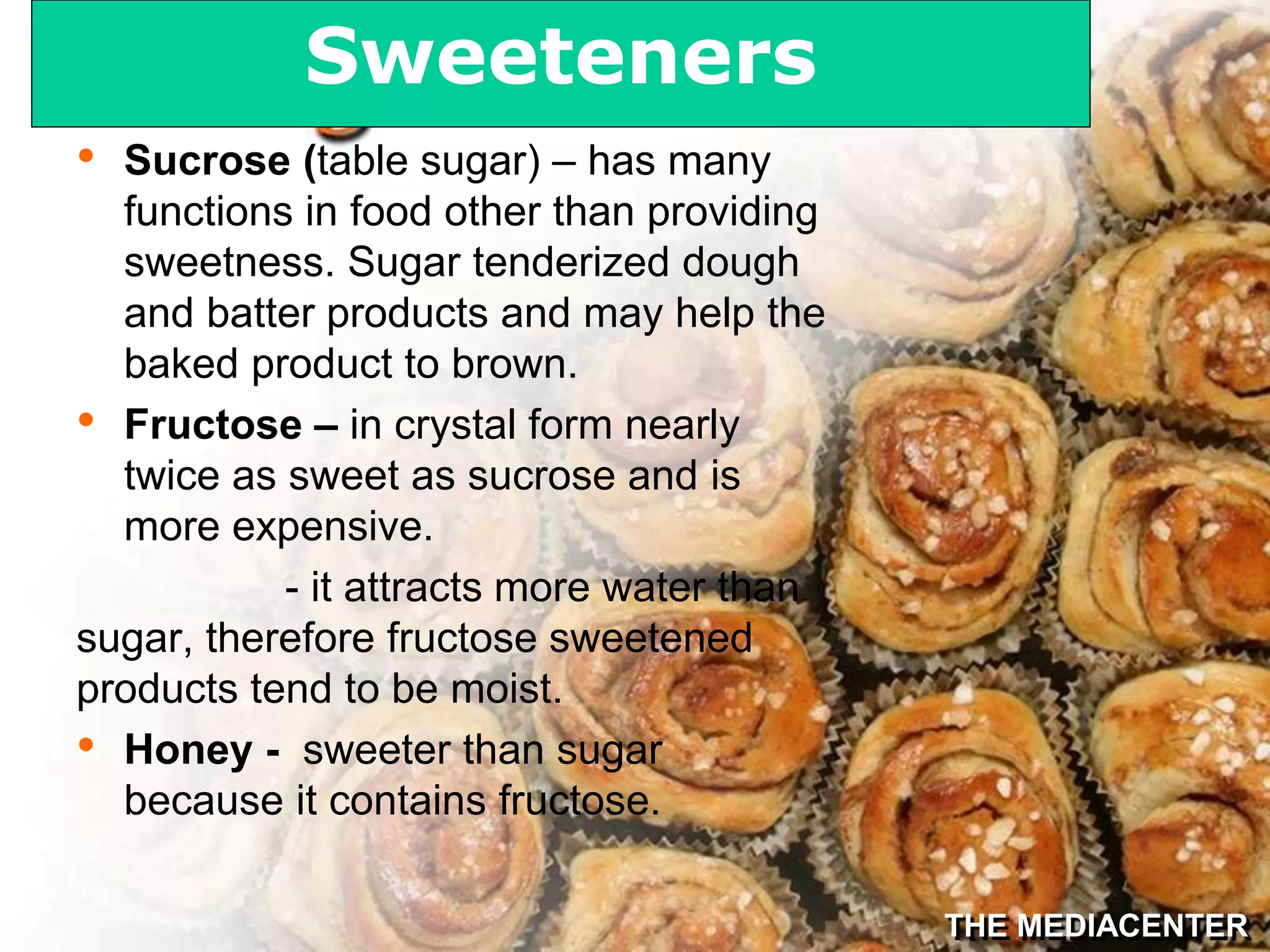 THE MEDIACENTER
• Sucrose (table sugar) – has many
functions in food other than providing
sweetness. Sugar tenderized dough
and batter products and may help the
baked product to brown.
• Fructose – in crystal form nearly
twice as sweet as sucrose and is
more expensive.
- it attracts more water than
sugar, therefore fructose sweetened
products tend to be moist.
• Honey - sweeter than sugar
because it contains fructose.
Sweeteners
 