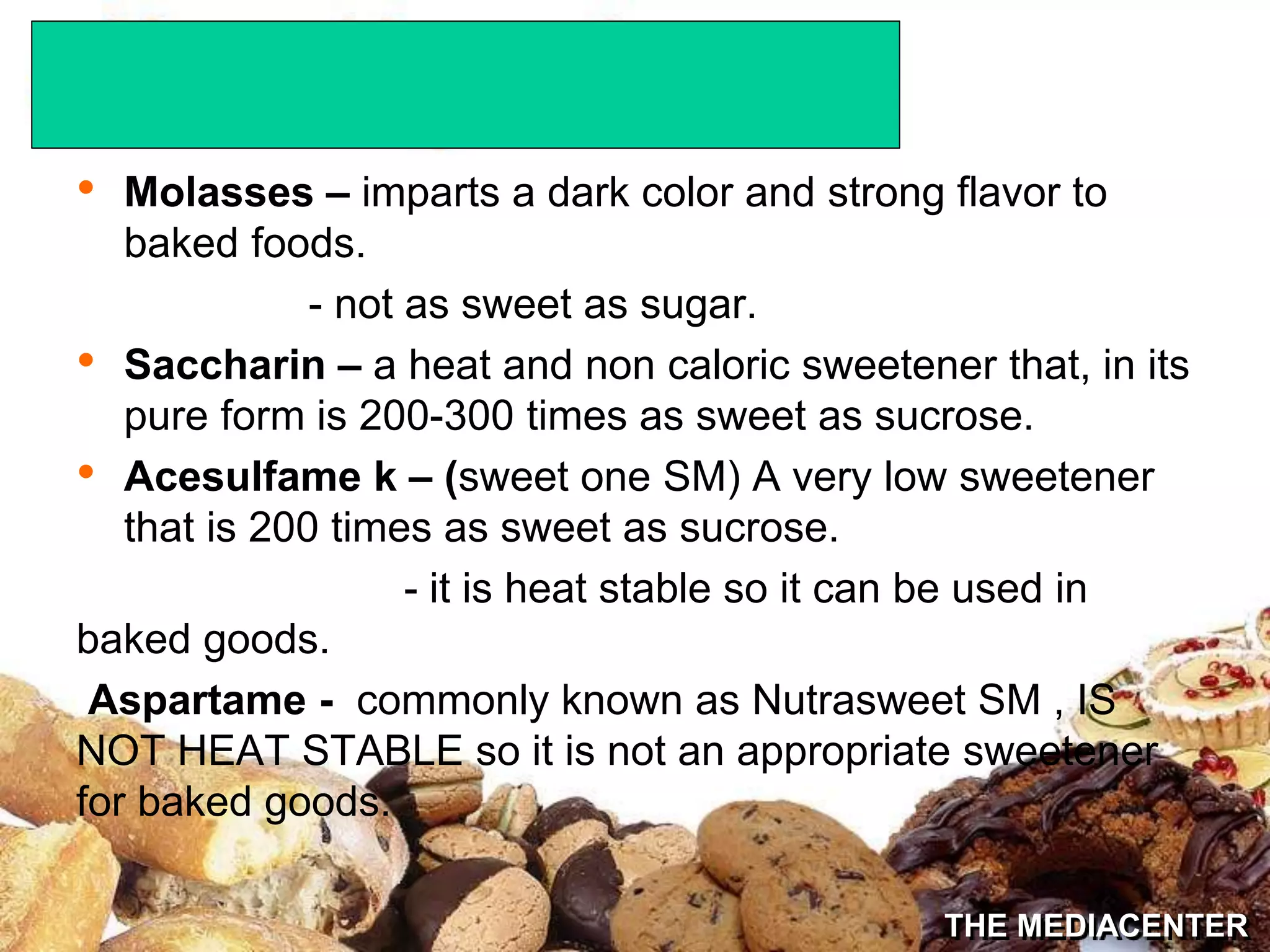 THE MEDIACENTER
• Molasses – imparts a dark color and strong flavor to
baked foods.
- not as sweet as sugar.
• Saccharin – a heat and non caloric sweetener that, in its
pure form is 200-300 times as sweet as sucrose.
• Acesulfame k – (sweet one SM) A very low sweetener
that is 200 times as sweet as sucrose.
- it is heat stable so it can be used in
baked goods.
Aspartame - commonly known as Nutrasweet SM , IS
NOT HEAT STABLE so it is not an appropriate sweetener
for baked goods.
 