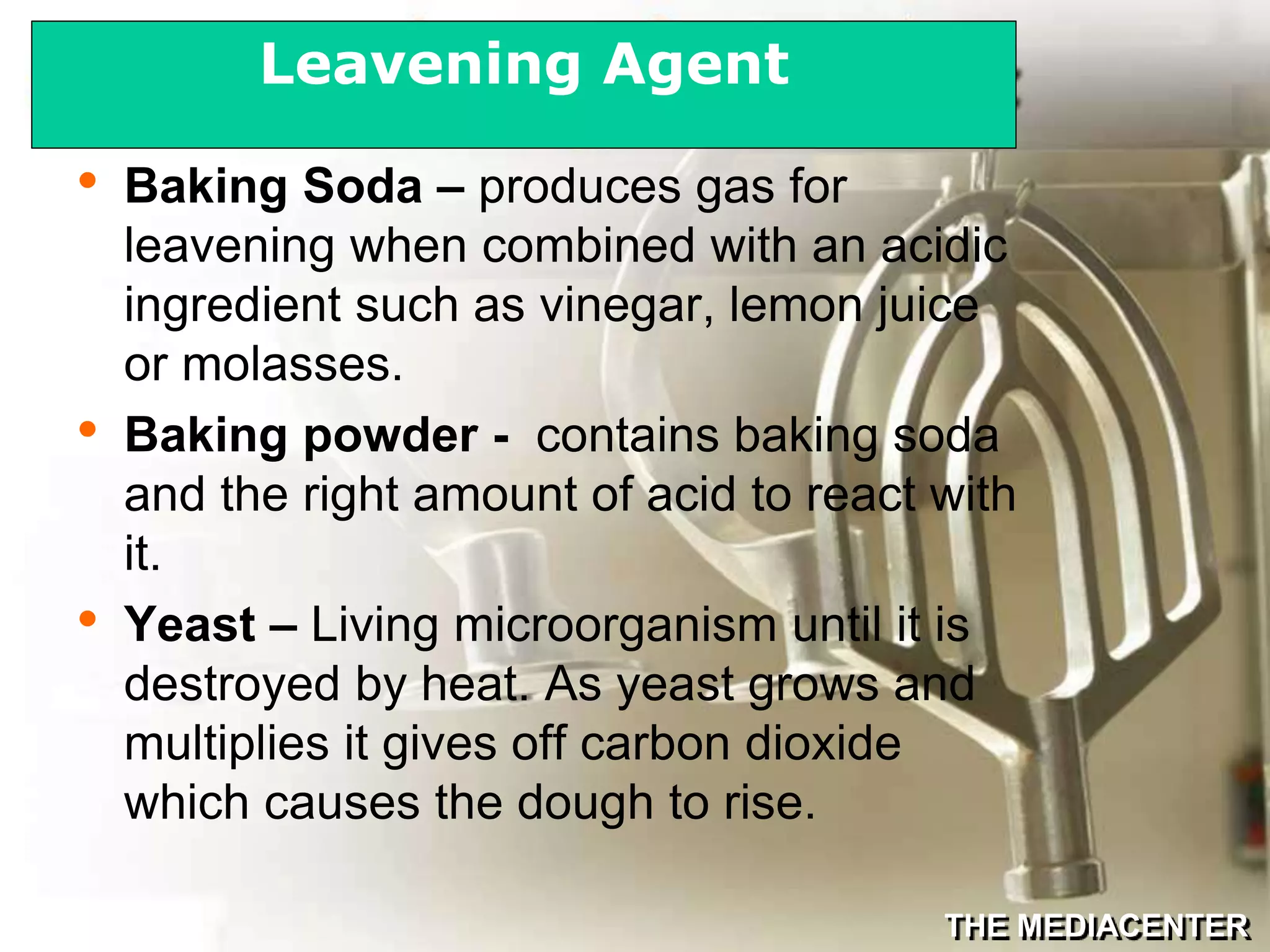THE MEDIACENTER
• Baking Soda – produces gas for
leavening when combined with an acidic
ingredient such as vinegar, lemon juice
or molasses.
• Baking powder - contains baking soda
and the right amount of acid to react with
it.
• Yeast – Living microorganism until it is
destroyed by heat. As yeast grows and
multiplies it gives off carbon dioxide
which causes the dough to rise.
Leavening Agent
 