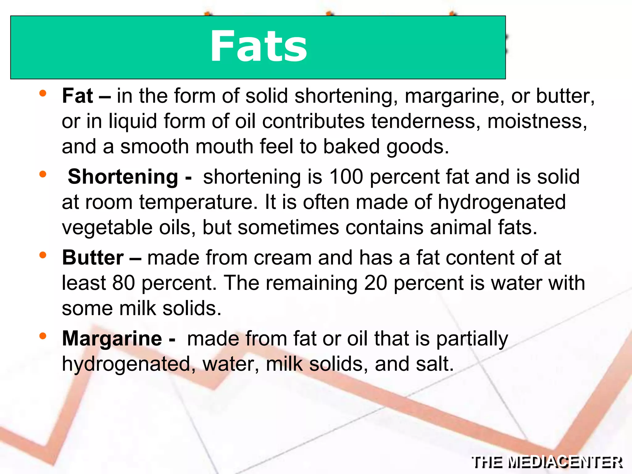 THE MEDIACENTER
• Fat – in the form of solid shortening, margarine, or butter,
or in liquid form of oil contributes tenderness, moistness,
and a smooth mouth feel to baked goods.
• Shortening - shortening is 100 percent fat and is solid
at room temperature. It is often made of hydrogenated
vegetable oils, but sometimes contains animal fats.
• Butter – made from cream and has a fat content of at
least 80 percent. The remaining 20 percent is water with
some milk solids.
• Margarine - made from fat or oil that is partially
hydrogenated, water, milk solids, and salt.
Fats
 