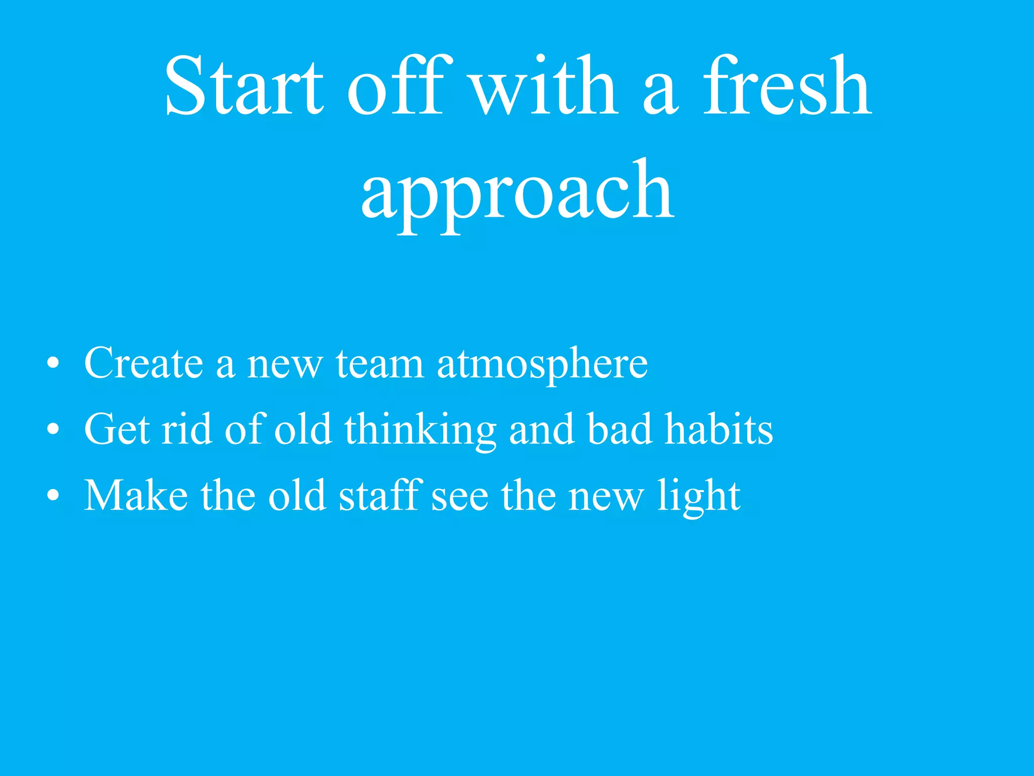Start off with a fresh
approach
• Create a new team atmosphere
• Get rid of old thinking and bad habits
• Make the old staff see the new light
 