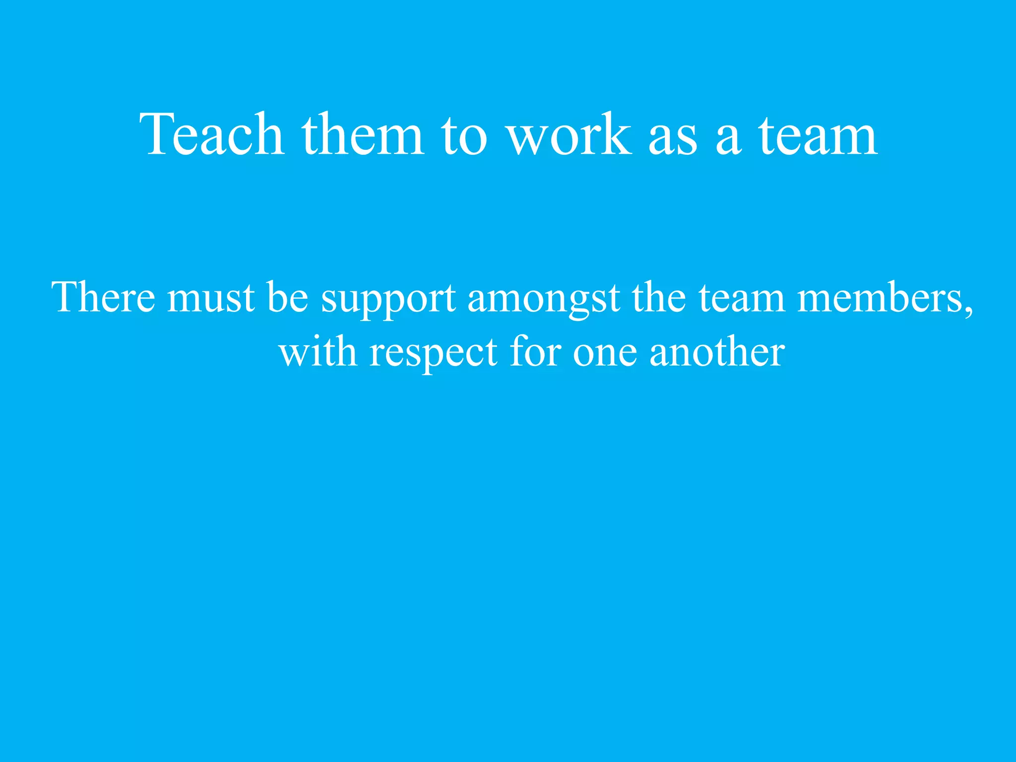 Teach them to work as a team
There must be support amongst the team members,
with respect for one another
 