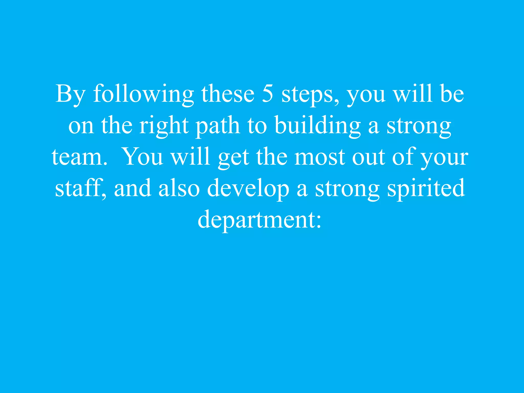By following these 5 steps, you will be
on the right path to building a strong
team. You will get the most out of your
staff, and also develop a strong spirited
department:
 