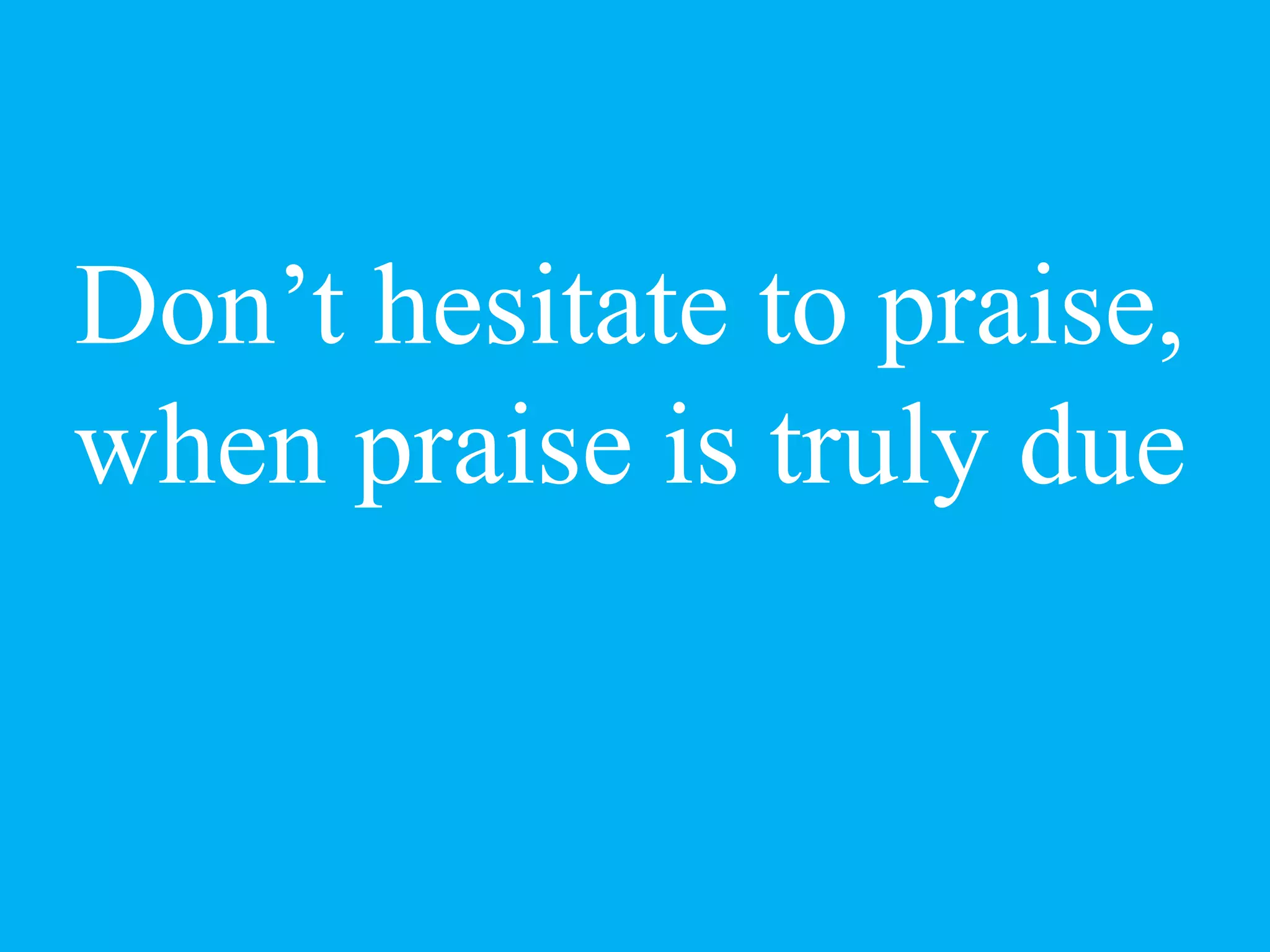 Don’t hesitate to praise,
when praise is truly due
 