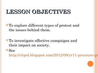 LESSON OBJECTIVESLESSON OBJECTIVES
 To explore different types of protest and
the issues behind them.
 To investigate effective campaigns and
their impact on society.
 See
http://citpol.blogspot.com/2012/09/yr11-pressure-gr
 