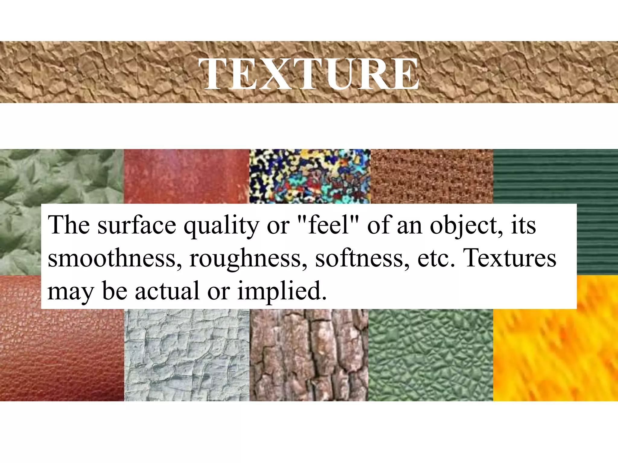 TEXTURE
The surface quality or "feel" of an object, its
smoothness, roughness, softness, etc. Textures
may be actual or implied.
 