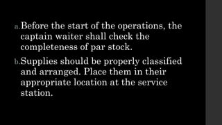 a.Before the start of the operations, the
captain waiter shall check the
completeness of par stock.
b.Supplies should be properly classified
and arranged. Place them in their
appropriate location at the service
station.
 