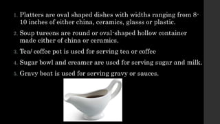 1. Platters are oval shaped dishes with widths ranging from 8-
10 inches of either china, ceramics, glasss or plastic.
2. Soup tureens are round or oval-shaped hollow container
made either of china or ceramics.
3. Tea/ coffee pot is used for serving tea or coffee
4. Sugar bowl and creamer are used for serving sugar and milk.
5. Gravy boat is used for serving gravy or sauces.
 