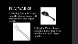 FLATWARES
1. Serving Spoon is larger
than the dinner spoon with
broader bowl and bigger
handle.
2. Serving Fork is larger
than the dinner fork with
broader bowl and bigger
handle.
 