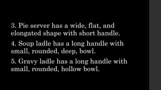 3. Pie server has a wide, flat, and
elongated shape with short handle.
4. Soup ladle has a long handle with
small, rounded, deep, bowl.
5. Gravy ladle has a long handle with
small, rounded, hollow bowl.
 