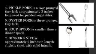 4. PICKLE FORK is a two- pronged
tiny fork approximately 3 inches
long used for pickled vegetables.
5. OYSTER FORK is three pronged
tiny fork
6. SOUP SPOON is smaller than a
dinner spoon.
7. DINNER KNIFE is
approximately 9 inches in length
slightly thick with solid handle.
 