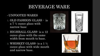 BEVERAGE WARE
• UNFOOTED WARES
1. OLD FASHION GLASS - is
a 7 ½ ounce glass with
narrow base
2. HIGHBALL GLASS- is a 12
ounce glass with the same
width from mouth to base.
3. WHISKEY GLASS- is a 1 ½
ounce glass with wide mouth
and narrow base.
 