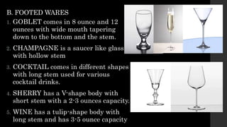 B. FOOTED WARES
1. GOBLET comes in 8 ounce and 12
ounces with wide mouth tapering
down to the bottom and the stem.
2. CHAMPAGNE is a saucer like glass
with hollow stem
3. COCKTAIL comes in different shapes
with long stem used for various
cocktail drinks.
4. SHERRY has a V-shape body with
short stem with a 2-3 ounces capacity.
5. WINE has a tulip-shape body with
long stem and has 3-5 ounce capacity
 