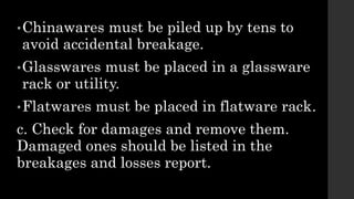 •Chinawares must be piled up by tens to
avoid accidental breakage.
•Glasswares must be placed in a glassware
rack or utility.
•Flatwares must be placed in flatware rack.
c. Check for damages and remove them.
Damaged ones should be listed in the
breakages and losses report.
 