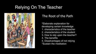 Relying On The Teacher
The Root of the Path
*Elaborate explanation for
developing certain knowledge
1. characteristics of the teacher
2. characteristics of the student
3. How to rely upon the teacher?
4. The benefits
5. Disadvantages of not relying
*Sustain the meditation
 