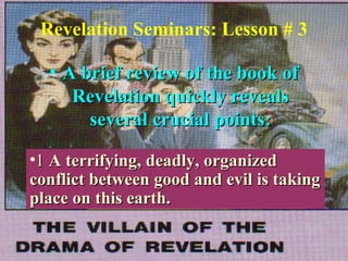 1
Revelation Seminars: Lesson # 3
• A brief review of the book ofA brief review of the book of
Revelation quickly revealsRevelation quickly reveals
several crucial points:several crucial points:
•11 A terrifying, deadly, organizedA terrifying, deadly, organized
conflict between good and evil is takingconflict between good and evil is taking
place on this earth.place on this earth.
 
