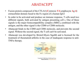 ABATACEPT
• Fusion protein composed of the CTLA4 (Cytotoxic T-Lymphocyte Ag 4)
extracellular domain fused to the Fc region of a human IgG1
• In order to be activated and produce an immune response, T cells need two
different signals, both activated by antigen presenting cell s. One of those
signals is the major histocompatibility complex (MHC), combined with the
antigen, and the other signal is the CD80 or CD86 molecule.
• Abatacept binds to the CD80 and CD86 molecule, and prevents the second
signal. Without the second signal, the T cell can't be activated.
• Abatacept was developed by Bristol-Myers Squibb and is licensed for the
treatment of rheumatoid arthritis in the case of inadequate response to anti-
TNFa therapy.
 