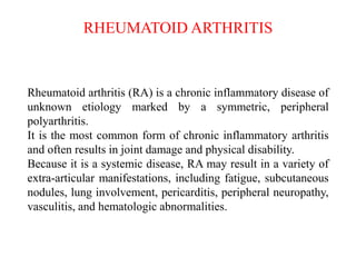 RHEUMATOID ARTHRITIS
Rheumatoid arthritis (RA) is a chronic inflammatory disease of
unknown etiology marked by a symmetric, peripheral
polyarthritis.
It is the most common form of chronic inflammatory arthritis
and often results in joint damage and physical disability.
Because it is a systemic disease, RA may result in a variety of
extra-articular manifestations, including fatigue, subcutaneous
nodules, lung involvement, pericarditis, peripheral neuropathy,
vasculitis, and hematologic abnormalities.
 