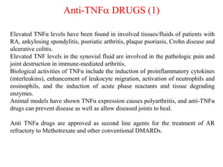 Anti-TNFa DRUGS (1)
Elevated TNFα levels have been found in involved tissues/fluids of patients with
RA, ankylosing spondylitis, psoriatic arthritis, plaque psoriasis, Crohn disease and
ulcerative colitis.
Elevated TNF levels in the synovial fluid are involved in the pathologic pain and
joint destruction in immune-mediated arthritis.
Biological activities of TNFα include the induction of proinflammatory cytokines
(interleukins), enhancement of leukocyte migration, activation of neutrophils and
eosinophils, and the induction of acute phase reactants and tissue degrading
enzymes.
Animal models have shown TNFα expression causes polyarthritis, and anti-TNFα
drugs can prevent disease as well as allow diseased joints to heal.
Anti TNFa drugs are approved as second line agents for the treatment of AR
refractory to Methotrexate and other conventional DMARDs.
 