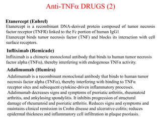 Anti-TNFa DRUGS (2)
Infliximab (Remicade)
Infliximab is a chimeric monoclonal antibody that binds to human tumor necrosis
factor alpha (TNFα), thereby interfering with endogenous TNFα activity.
Adalimumab (Humira)
Adalimumab is a recombinant monoclonal antibody that binds to human tumor
necrosis factor alpha (TNFa), thereby interfering with binding to TNFα
receptor sites and subsequent cytokine-driven inflammatory processes.
Adalimumab decreases signs and symptoms of psoriatic arthritis, rheumatoid
arthritis, and ankylosing spondylitis. It inhibits progression of structural
damage of rheumatoid and psoriatic arthritis. Reduces signs and symptoms and
maintains clinical remission in Crohn disease and ulcerative colitis; reduces
epidermal thickness and inflammatory cell infiltration in plaque psoriasis.
Etanercept is a recombinant DNA-derived protein composed of tumor necrosis
factor receptor (TNFR) linked to the Fc portion of human IgG1
Etanercept binds tumor necrosis factor (TNF) and blocks its interaction with cell
surface receptors.
Etanercept (Enbrel)
 