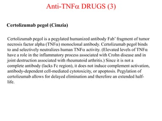 Anti-TNFa DRUGS (3)
Certolizumab pegol (Cimzia)
Certolizumab pegol is a pegylated humanized antibody Fab’ fragment of tumor
necrosis factor alpha (TNFa) monoclonal antibody. Certolizumab pegol binds
to and selectively neutralizes human TNFa activity. (Elevated levels of TNFa
have a role in the inflammatory process associated with Crohn disease and in
joint destruction associated with rheumatoid arthritis.) Since it is not a
complete antibody (lacks Fc region), it does not induce complement activation,
antibody-dependent cell-mediated cytotoxicity, or apoptosis. Pegylation of
certolizumab allows for delayed elimination and therefore an extended half-
life.
 