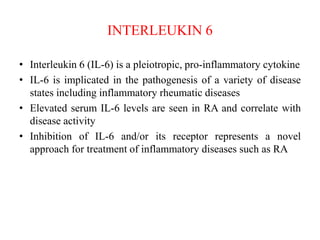 INTERLEUKIN 6
• Interleukin 6 (IL-6) is a pleiotropic, pro-inflammatory cytokine
• IL-6 is implicated in the pathogenesis of a variety of disease
states including inflammatory rheumatic diseases
• Elevated serum IL-6 levels are seen in RA and correlate with
disease activity
• Inhibition of IL-6 and/or its receptor represents a novel
approach for treatment of inflammatory diseases such as RA
 