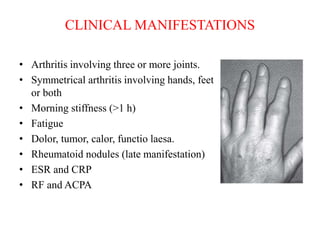 • Arthritis involving three or more joints.
• Symmetrical arthritis involving hands, feet
or both
• Morning stiffness (>1 h)
• Fatigue
• Dolor, tumor, calor, functio laesa.
• Rheumatoid nodules (late manifestation)
• ESR and CRP
• RF and ACPA
CLINICAL MANIFESTATIONS
 