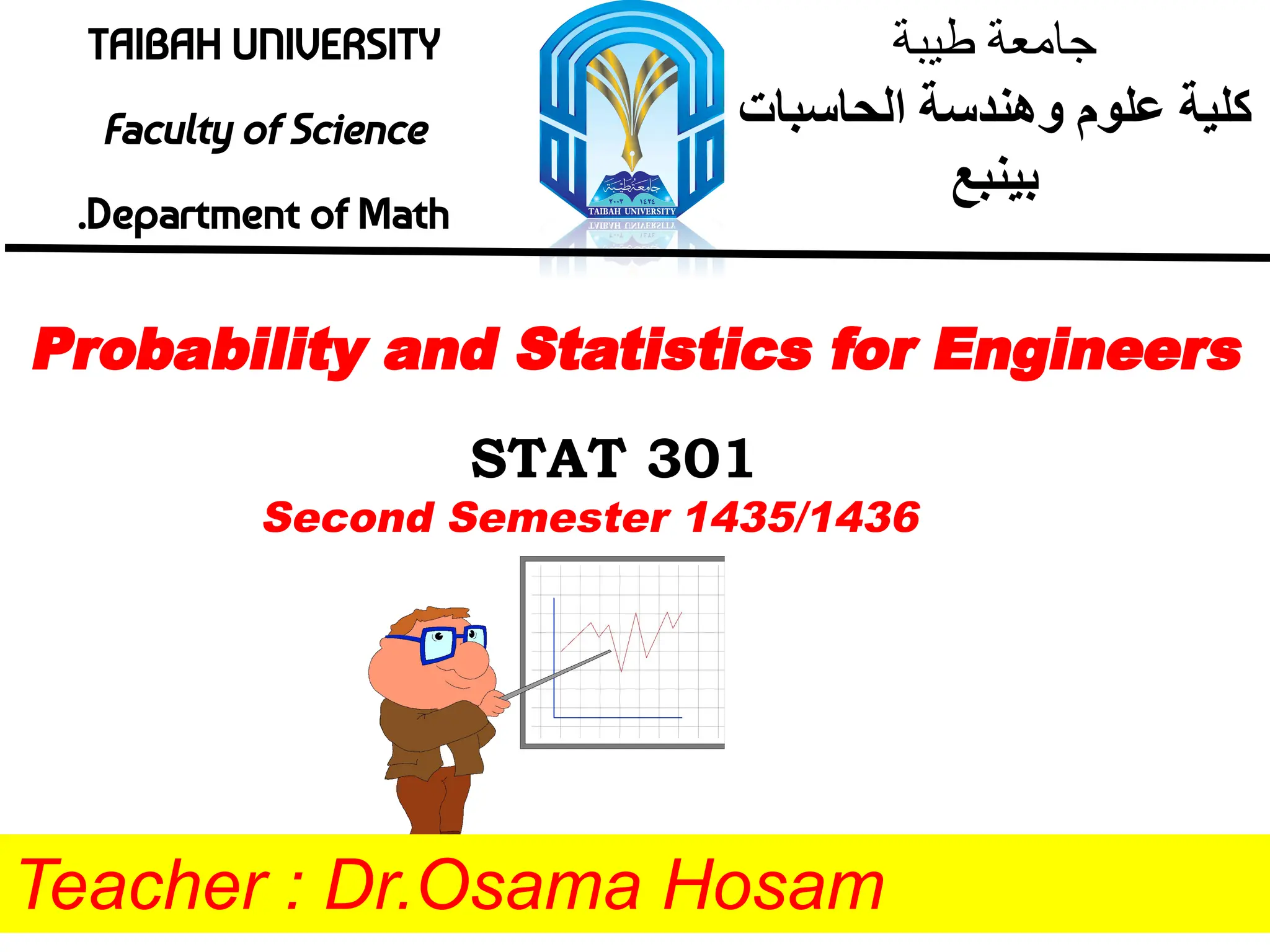 TAIBAH UNIVERSITY
Faculty of Science
.Department of Math
‫طﯾﺑﺔ‬ ‫ﺟﺎﻣﻌﺔ‬
‫اﻟﺣﺎﺳﺑﺎت‬ ‫وھﻧدﺳﺔ‬ ‫ﻋﻠوم‬ ‫ﻛﻠﯾﺔ‬
‫ﺑﯾﻧﺑﻊ‬
Probability and Statistics for Engineers
STAT 301
Teacher : Dr.Osama Hosam
Second Semester 1435/1436
 