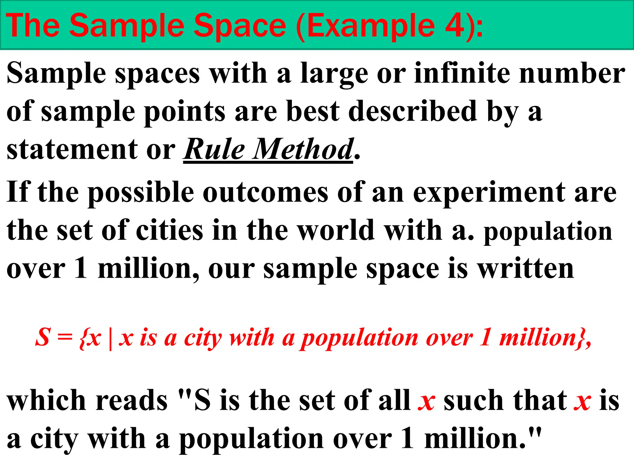Sample spaces with a large or infinite number
of sample points are best described by a
statement or Rule Method.
The Sample Space (Example 4):
If the possible outcomes of an experiment are
the set of cities in the world with a. population
over 1 million, our sample space is written
S = {x | x is a city with a population over 1 million},
which reads "S is the set of all x such that x is
a city with a population over 1 million."
 