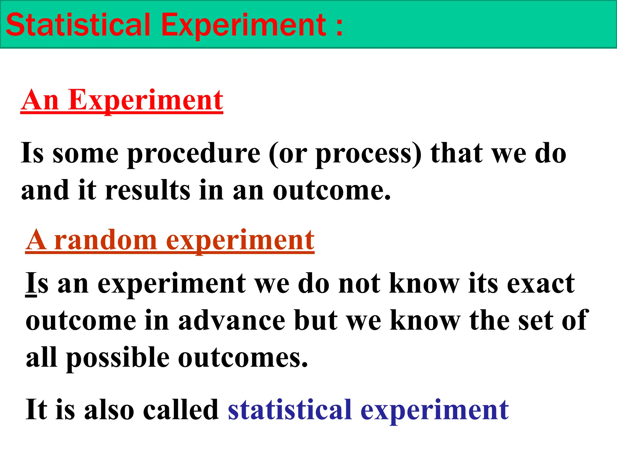 Is some procedure (or process) that we do
and it results in an outcome.
An Experiment
Is an experiment we do not know its exact
outcome in advance but we know the set of
all possible outcomes.
It is also called statistical experiment
A random experiment
Statistical Experiment :
 